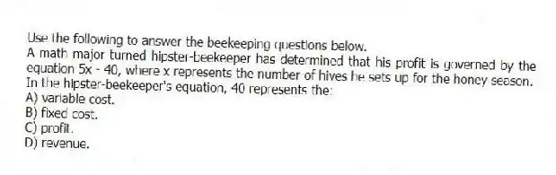 Use the following to answer the beekeeping questions below.
A math major turned hipster-beekeeper has determined that his profit is governed by the equation 5x - 40, where x represents the number of hives he sets up for the honey season.
-In the hipster-beekeeper's equation, 40 represents the:
A) variable cost.
B) fixed cost.
C) profit.
D) revenue.