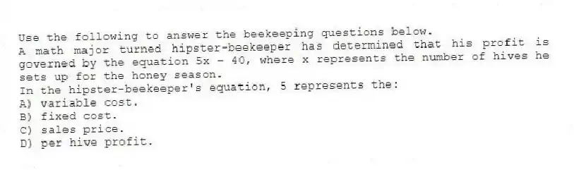 Use the following to answer the beekeeping questions below.
A math major turned hipster-beekeeper has determined that his profit is governed by the equation 5x - 40, where x represents the number of hives he sets up for the honey season.
-In the hipster-beekeeper's equation, 5 represents the:
A) variable cost.
B) fixed cost.
C) sales price.
D) per hive profit.

