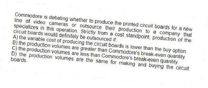 Commodore is debating whether to produce the printed circuit boards for a new line of video cameras or outsource their production to a company that specializes in this operation. Strictly from a cost standpoint, production of the circuit boards would definitely be outsourced if:
A) the variable cost of producing the circuit boards is lower than the buy option.
B) the production volumes are greater than Commodore's break-even quantity.
C) the production volumes are less than Commodore's break-even quantity.
D) the production volumes are the same for making and buying the circuit boards.