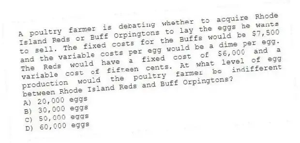 A poultry farmer is debating whether to acquire Rhode Island Reds or Buff Orpingtons to lay the eggs he wants to sell. The fixed costs for the Buffs would be $7,500 and the variable costs per egg would be a dime per egg. The Reds would have a fixed cost of $6,000 and a variable cost of fifteen cents. At what level of egg production would the poultry farmer be indifferent between Rhode Island Reds and Buff Orpingtons?
A) 20,000 eggs
B) 30,000 eggs
C) 50,000 eggs
D) 60,000 eggs