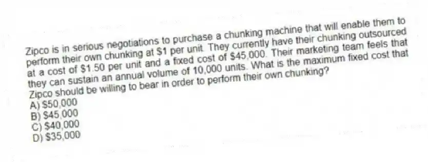 Zipco is in serious negotiations to purchase a chunking machine that will enable them to perform their own chunking at $1 per unit. They currently have their chunking outsourced at a cost of $1.50 per unit and a fixed cost of $45,000. Their marketing team feels that they can sustain an annual volume of 10,000 units. What is the maximum fixed cost that Zipco should be willing to bear in order to perform their own chunking?
A) $50,000
B) $45,000
C) $40,000
D) $35,000
