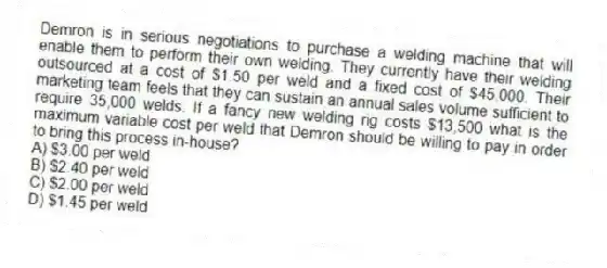 Demron is in serious negotiations to purchase a welding machine that will enable them to perform their own welding. They currently have their welding outsourced at a cost of $1.50 per weld and a fixed cost of $45,000. Their marketing team feels that they can sustain an annual sales volume sufficient to require 35,000 welds. If a fancy new welding rig costs $13,500 what is the maximum variable cost per weld that Demron should be willing to pay in order to bring this process in-house?
A) $3.00 per weld
B) $2.40 per weld
C) $2.00 per weld
D) $1.45 per weld
