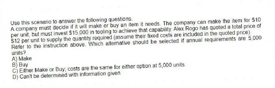 Use this scenario to answer the following questions.
A company must decide if it will make or buy an item it needs. The company can make the item for $10 per unit, but must invest $15,000 in tooling to achieve that capability. Alex Rogo has quoted a total price of $12 per unit to supply the quantity required (assume their fixed costs are included in the quoted price).
-Refer to the instruction above. Which alternative should be selected if annual requirements are 5,000 units?
A) Make
B) Buy
C) Either Make or Buy; costs are the same for either option at 5,000 units.
D) Can't be determined with information given