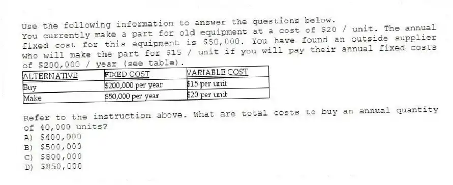 Use the following information to answer the questions below.
You currently make a part for old equipment at a cost of $20 / unit. The annual fixed cost for this equipment is $50,000. You have found an outside supplier who will make the part for $15 / unit if you will pay their annual fixed costs of $200,000 / year (see table).
 
-Refer to the instruction above. What are total costs to buy an annual quantity of 40,000 units?
A) $400,000 
B) $500,000 
C) $800,000 
D) $850,000 
