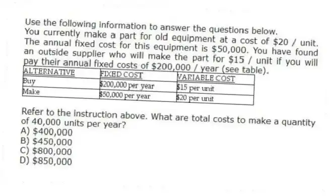 Use the following information to answer the questions below.
You currently make a part for old equipment at a cost of $20 / unit. The annual fixed cost for this equipment is $50,000. You have found an outside supplier who will make the part for $15 / unit if you will pay their annual fixed costs of $200,000 / year (see table).
 
-Refer to the instruction above. What are total costs to make a quantity of 40,000 units per year?
A) $400,000 
B) $450,000 
C) $800,000 
D) $850,000 
