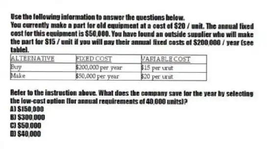 Use the following information to answer the questions below.
You currently make a part for old equipment at a cost of $20 / unit. The annual fixed cost for this equipment is $50,000. You have found an outside supplier who will make the part for $15 / unit if you will pay their annual fixed costs of $200,000 / year (see table).
 
-Refer to the instruction above. What does the company save for the year by selecting the low-cost option (for annual requirements of 40,000 units)?
A) $150,000 
B) $300,000 
C) $50,000 
D) $40,000 
