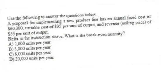 Use the following to answer the questions below.
A proposal for implementing a new product line has an annual fixed cost of $60,000, variable cost of $35 per unit of output, and revenue (selling price) of $55 per unit of output.
-Refer to the instruction above. What is the break-even quantity?
A) 2,000 units per year
B) 3,000 units per year
C) 6,000 units per year
D) 20,000 units per year