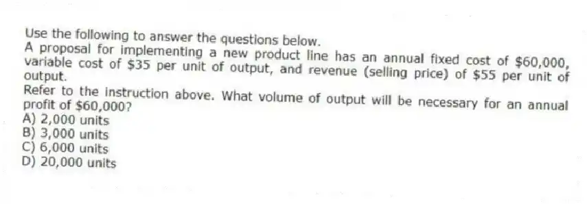 Use the following to answer the questions below.
A proposal for implementing a new product line has an annual fixed cost of $60,000, variable cost of $35 per unit of output, and revenue (selling price) of $55 per unit of output.
-Refer to the instruction above. What volume of output will be necessary for an annual profit of $60,000?
A) 2,000 units
B) 3,000 units
C) 6,000 units
D) 20,000 units