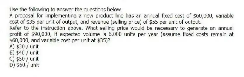 Use the following to answer the questions below.
A proposal for implementing a new product line has an annual fixed cost of $60,000, variable cost of $35 per unit of output, and revenue (selling price) of $55 per unit of output.
-Refer to the instruction above. What selling price would be necessary to generate an annual profit of $90,000, if expected volume is 6,000 units per year (assume fixed costs remain at $60,000, and variable cost per unit at $35)?
A) $30 / unit
B) $40 / unit
C) $50 / unit
D) $60 / unit