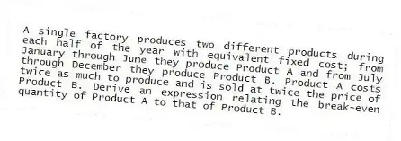 A single factory produces two different products during each half of the year with equivalent fixed cost; from January through June they produce Product A and from July through December they produce Product B. Product A costs twice as much to produce and is sold at twice the price of Product B. Derive an expression relating the break-even quantity of Product A to that of Product B.