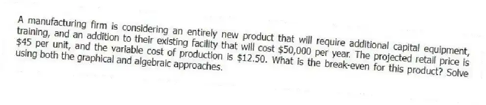 A manufacturing firm is considering an entirely new product that will require additional capital equipment, training, and an addition to their existing facility that will cost $50,000 per year. The projected retail price is $45 per unit, and the variable cost of production is $12.50. What is the break-even for this product? Solve using both the graphical and algebraic approaches.