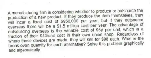 A manufacturing firm is considering whether to produce or outsource the production of a new product. If they produce the item themselves, they will incur a fixed cost of $950,000 per year, but if they outsource overseas there will be a $1.5 million cost per year. The advantage of outsourcing overseas is the variable cost of 95¢ per unit, which is a fraction of their $43/unit cost in their own union shop. Regardless of where these devices are made, they will sell for $98 each. What is the break-even quantity for each alternative? Solve this problem graphically and algebraically.