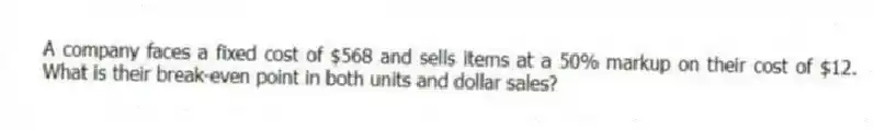 A company faces a fixed cost of $568 and sells items at a 50% markup on their cost of $12. What is their break-even point in both units and dollar sales?