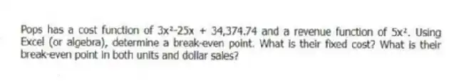 Pops has a cost function of 3x²-25x + 34,374.74 and a revenue function of 5x². Using Excel (or algebra), determine a break-even point. What is their fixed cost? What is their break-even point in both units and dollar sales?