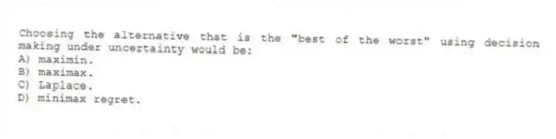 Choosing the alternative that is the "best of the worst" using decision making under uncertainty would be:
A) maximin.
B) maximax.
C) Laplace.
D) minimax regret.