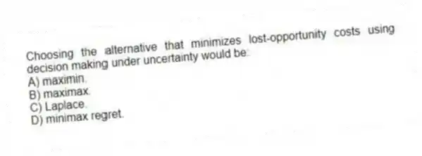 Choosing the alternative that minimizes lost-opportunity costs using decision making under uncertainty would be:
A) maximin.
B) maximax.
C) Laplace.
D) minimax regret.