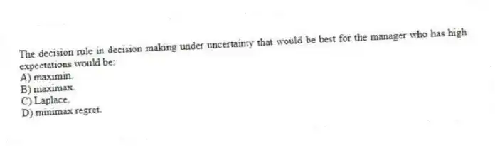 The decision rule in decision making under uncertainty that would be best for the manager who has high expectations would be:
A) maximin.
B) maximax.
C) Laplace.
D) minimax regret.
