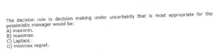 The decision rule in decision making under uncertainty that is most appropriate for the pessimistic manager would be:
A) maximin.
B) maximax.
C) Laplace.
D) minimax regret.
