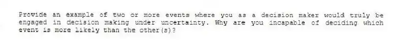 Provide an example of two or more events where you as a decision maker would truly be engaged in decision making under uncertainty. Why are you incapable of deciding which event is more likely than the other(s)?