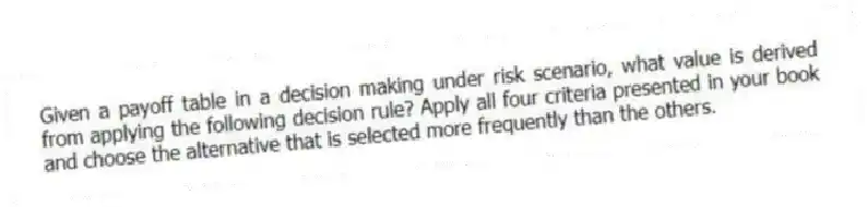Given a payoff table in a decision making under risk scenario, what value is derived from applying the following decision rule? Apply all four criteria presented in your book and choose the alternative that is selected more frequently than the others.