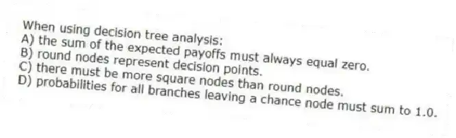 When using decision tree analysis:
A) the sum of the expected payoffs must always equal zero.
B) round nodes represent decision points.
C) there must be more square nodes than round nodes.
D) probabilities for all branches leaving a chance node must sum to 1.0.