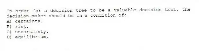 In order for a decision tree to be a valuable decision tool, the decision-maker should be in a condition of:
A) certainty.
B) risk.
C) uncertainty.
D) equilibrium.