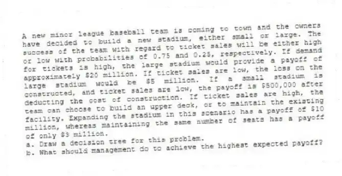A new minor league baseball team is coming to town and the owners have decided to build a new stadium, either small or large. The success of the team with regard to ticket sales will be either high or low with probabilities of 0.75 and 0.25, respectively. If demand for tickets is high, the large stadium would provide a payoff of approximately $20 million. If ticket sales are low, the loss on the large stadium would be $5 million. If a small stadium is constructed, and ticket sales are low, the payoff is $500,000 after deducting the cost of construction. If ticket sales are high, the team can choose to build an upper deck, or to maintain the existing facility. Expanding the stadium in this scenario has a payoff of $10 million, whereas maintaining the same number of seats has a payoff of only $3 million.
a. Draw a decision tree for this problem.
b. What should management do to achieve the highest expected payoff?