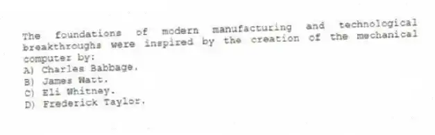The foundations of modern manufacturing and technological breakthroughs were inspired by the creation of the mechanical computer by:
A) Charles Babbage.
B) James Watt.
C) Eli Whitney.
D) Frederick Taylor.