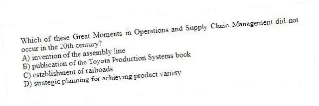 Which of these Great Moments in Operations and Supply Chain Management did not occur in the 20th century?
A) invention of the assembly line
B) publication of the Toyota Production Systems book
C) establishment of railroads
D) strategic planning for achieving product variety