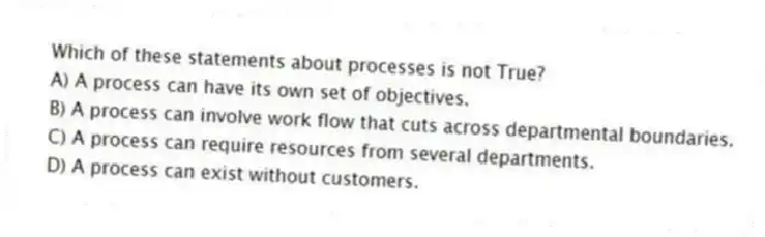 Which of these statements about processes is not True?
A) A process can have its own set of objectives.
B) A process can involve work flow that cuts across departmental boundaries.
C) A process can require resources from several departments.
D) A process can exist without customers.