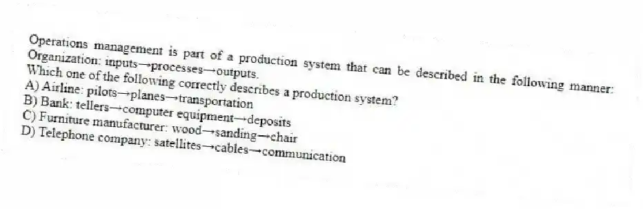 Operations management is part of a production system that can be described in the following manner: Organization: inputs→processes→outputs.
Which one of the following correctly describes a production system?
A) Airline: pilots→planes→transportation
B) Bank: tellers→computer equipment→deposits
C) Furniture manufacturer: wood→sanding→chair
D) Telephone company: satellites→cables→communication