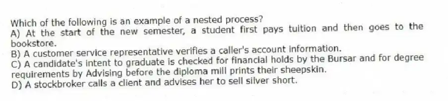 Which of the following is an example of a nested process?
A) At the start of the new semester, a student first pays tuition and then goes to the bookstore.
B) A customer service representative verifies a caller's account information.
C) A candidate's intent to graduate is checked for financial holds by the Bursar and for degree requirements by Advising before the diploma mill prints their sheepskin.
D) A stockbroker calls a client and advises her to sell silver short.
