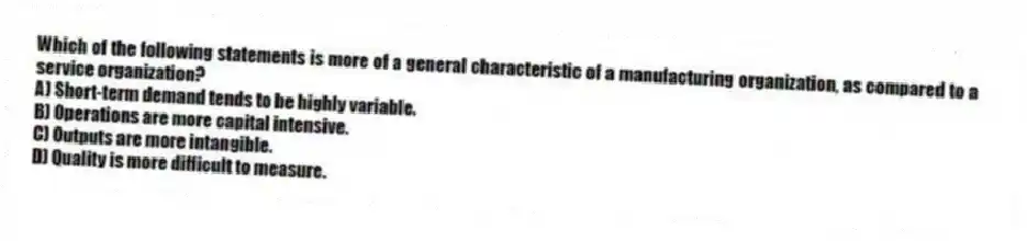 Which of the following statements is more of a general characteristic of a manufacturing organization, as compared to a service organization?
A) Short-term demand tends to be highly variable.
B) Operations are more capital intensive.
C) Outputs are more intangible.
D) Quality is more difficult to measure.