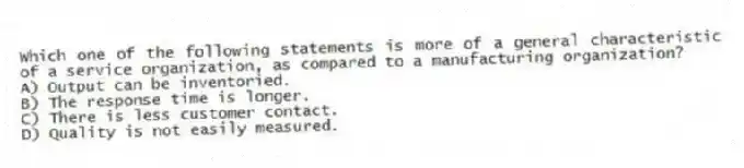 Which one of the following statements is more of a general characteristic of a service organization, as compared to a manufacturing organization?
A) Output can be inventoried.
B) The response time is longer.
C) There is less customer contact.
D) Quality is not easily measured.