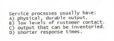 Service processes usually have:
A) physical, durable output.
B) low levels of customer contact.
C) output that can be inventoried.
D) shorter response times.