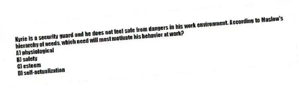 Kyrie is a security guard and he does not feel safe from dangers in his work environment. According to Maslow's hierarchy of needs, which need will most motivate his behavior at work?
A) physiological
B) safety
C) esteem
D) self-actualization