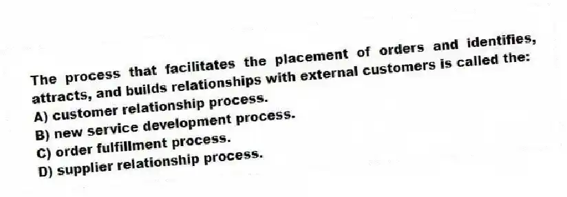 The process that facilitates the placement of orders and identifies, attracts, and builds relationships with external customers is called the:
A) customer relationship process.
B) new service development process.
C) order fulfillment process.
D) supplier relationship process.