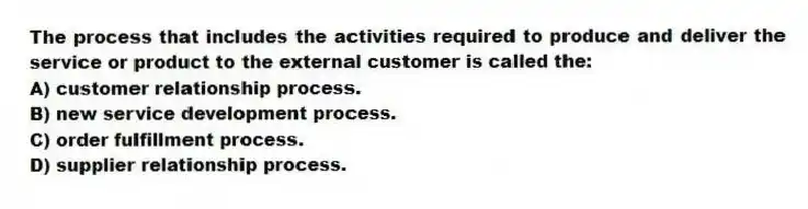 The process that includes the activities required to produce and deliver the service or product to the external customer is called the:
A) customer relationship process.
B) new service development process.
C) order fulfillment process.
D) supplier relationship process.