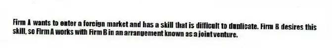 Firm A wants to enter a foreign market and has a skill that is difficult to duplicate. Firm B desires this skill, so Firm A works with Firm B in an arrangement known as a joint venture.