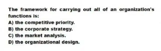 The framework for carrying out all of an organization's functions is:
A) the competitive priority.
B) the corporate strategy.
C) the market analysis.
D) the organizational design.