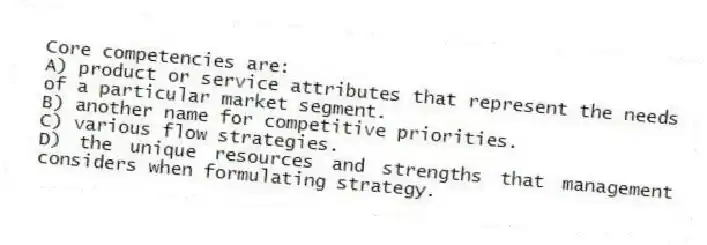 Core competencies are:
A) product or service attributes that represent the needs of a particular market segment.
B) another name for competitive priorities.
C) various flow strategies.
D) the unique resources and strengths that management considers when formulating strategy.