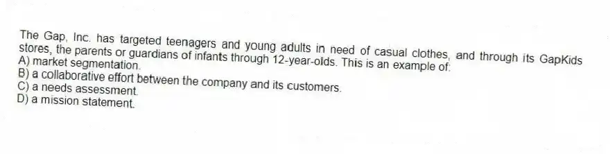The Gap, Inc. has targeted teenagers and young adults in need of casual clothes, and through its GapKids stores, the parents or guardians of infants through 12-year-olds. This is an example of:
A) market segmentation.
B) a collaborative effort between the company and its customers.
C) a needs assessment.
D) a mission statement.