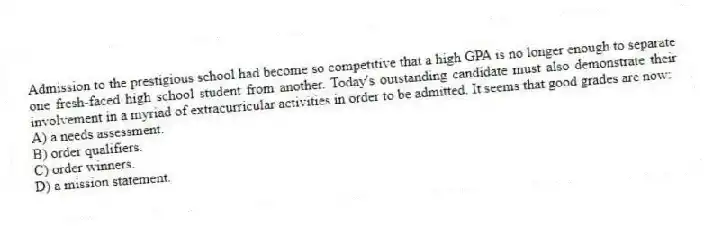 Admission to the prestigious school had become so competitive that a high GPA is no longer enough to separate one fresh-faced high school student from another. Today's outstanding candidate must also demonstrate their involvement in a myriad of extracurricular activities in order to be admitted. It seems that good grades are now:
A) a needs assessment.
B) order qualifiers.
C) order winners.
D) a mission statement.