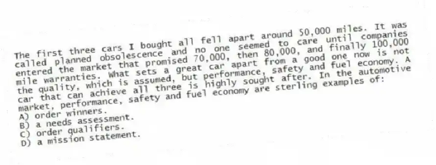 The first three cars I bought all fell apart around 50,000 miles. It was called planned obsolescence and no one seemed to care until companies entered the market that promised 70,000, then 80,000, and finally 100,000 mile warranties. What sets a great car apart from a good one now is not the quality, which is assumed, but performance, safety and fuel economy. A car that can achieve all three is highly sought after. In the automotive market, performance, safety and fuel economy are sterling examples of:
A) order winners.
B) a needs assessment.
C) order qualifiers.
D) a mission statement.