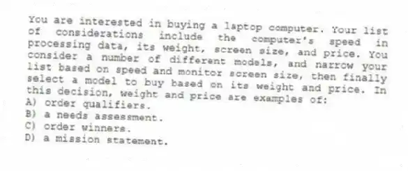 You are interested in buying a laptop computer. Your list of considerations include the computer's speed in processing data, its weight, screen size, and price. You consider a number of different models, and narrow your list based on speed and monitor screen size, then finally select a model to buy based on its weight and price. In this decision, weight and price are examples of:
A) order qualifiers.
B) a needs assessment.
C) order winners.
D) a mission statement.
