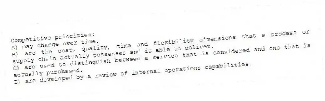 Competitive priorities:
A) may change over time.
B) are the cost, quality, time and flexibility dimensions that a process or supply chain actually possesses and is able to deliver.
C) are used to distinguish between a service that is considered and one that is actually purchased.
D) are developed by a review of internal operations capabilities.