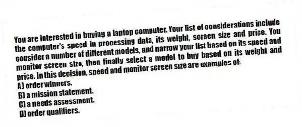 You are interested in buying a laptop computer. Your list of considerations include the computer's speed in processing data, its weight, screen size and price. You consider a number of different models, and narrow your list based on its speed and monitor screen size, then finally select a model to buy based on its weight and price. In this decision, speed and monitor screen size are examples of:
A) order winners.
B) a mission statement.
C) a needs assessment.
D) order qualifiers.