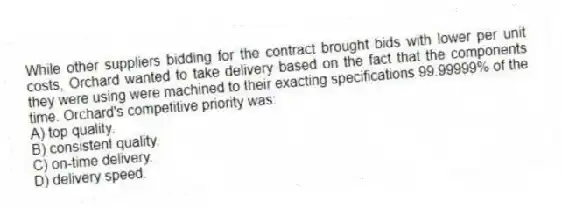 While other suppliers bidding for the contract brought bids with lower per unit costs, Orchard wanted to take delivery based on the fact that the components they were using were machined to their exacting specifications 99.99999% of the time. Orchard's competitive priority was:
A) top quality.
B) consistent quality.
C) on-time delivery.
D) delivery speed.