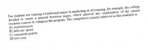 For students not wanting a traditional major in marketing or accounting, for example, the college decided to create a general business major, which allowed any combination of the easiest business courses to comprise the program. The competitive priority achieved in this example is:
A) customization.
B) delivery speed.
C) consistent quality.
D) low-cost.
