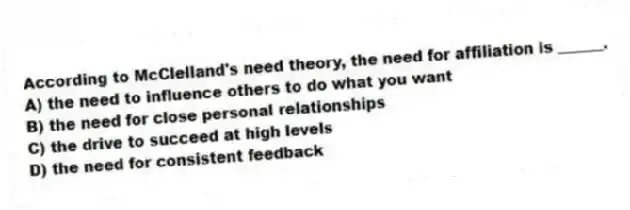 According to McClelland's need theory, the need for affiliation is ______.
A) the need to influence others to do what you want
B) the need for close personal relationships
C) the drive to succeed at high levels
D) the need for consistent feedback
